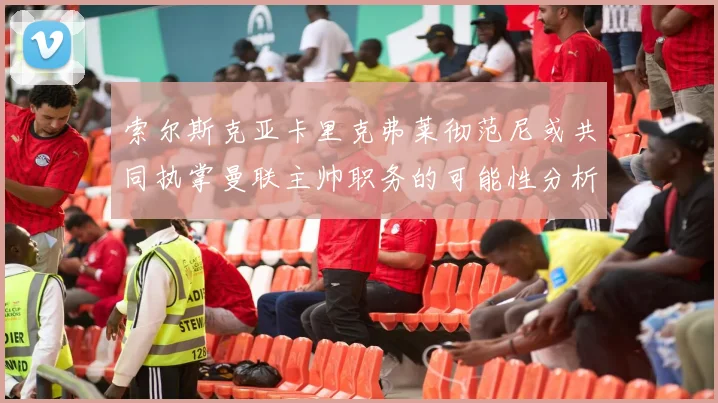 索尔斯克亚卡里克弗莱彻范尼或共同执掌曼联主帅职务的可能性分析