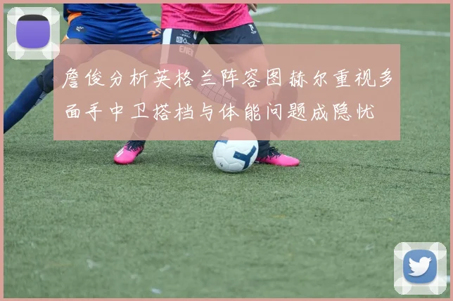 詹俊分析英格兰阵容图赫尔重视多面手中卫搭档与体能问题成隐忧