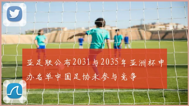 亚足联公布2031与2035年亚洲杯申办名单中国足协未参与竞争