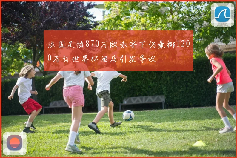 法国足协870万欧赤字下仍豪掷1200万订世界杯酒店引发争议