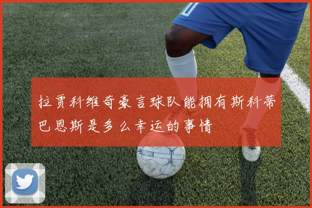 拉贾科维奇豪言球队能拥有斯科蒂巴恩斯是多么幸运的事情