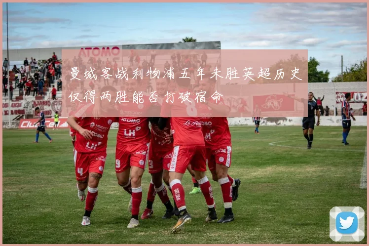 曼城客战利物浦五年未胜英超历史仅得两胜能否打破宿命