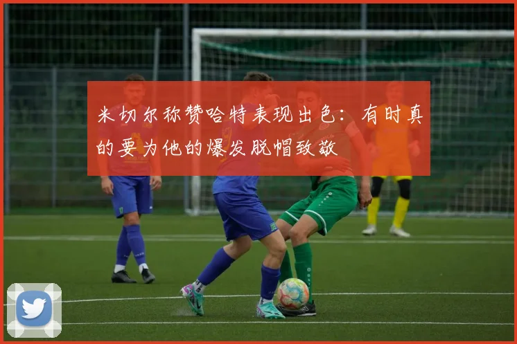米切尔称赞哈特表现出色：有时真的要为他的爆发脱帽致敬
