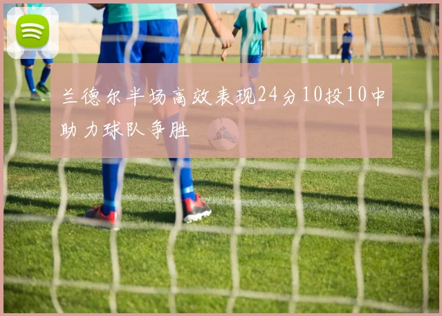 兰德尔半场高效表现24分10投10中助力球队争胜