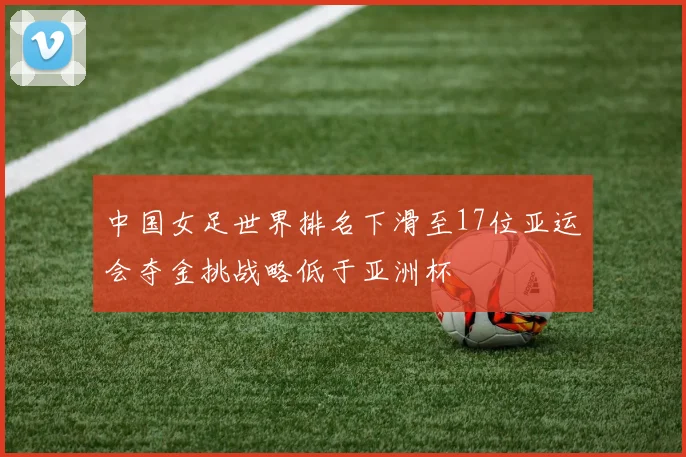 中国女足世界排名下滑至17位亚运会夺金挑战略低于亚洲杯