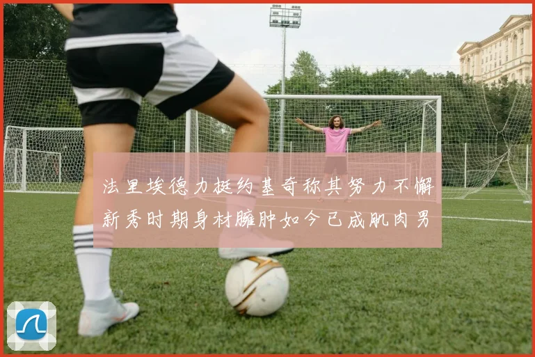 法里埃德力挺约基奇称其努力不懈新秀时期身材臃肿如今已成肌肉男