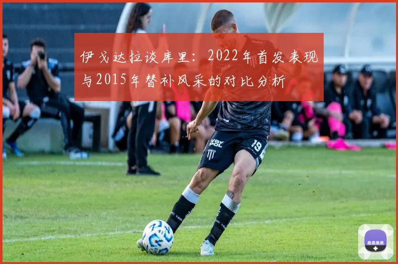 伊戈达拉谈库里：2022年首发表现与2015年替补风采的对比分析