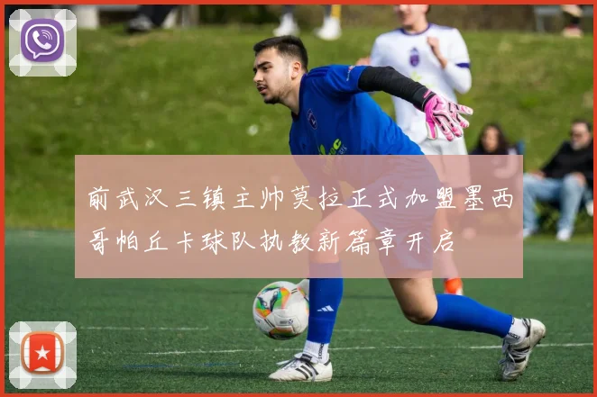 前武汉三镇主帅莫拉正式加盟墨西哥帕丘卡球队执教新篇章开启