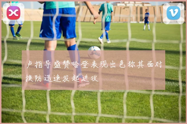 卢指导盛赞哈登表现出色称其面对换防迅速发起进攻