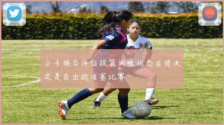 小卡明日评估投篮训练状态后将决定是否出战活塞比赛