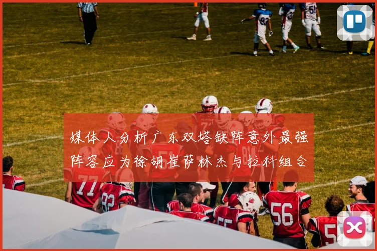 媒体人分析广东双塔缺阵意外最强阵容应为徐胡崔萨林杰与拉科组合