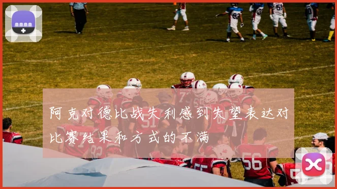 阿克对德比战失利感到失望表达对比赛结果和方式的不满