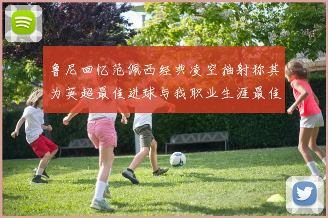 鲁尼回忆范佩西经典凌空抽射称其为英超最佳进球与我职业生涯最佳传球结合