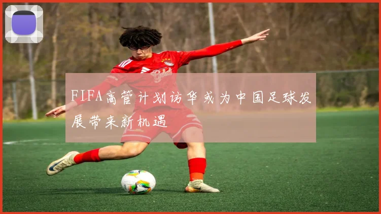 FIFA高管计划访华或为中国足球发展带来新机遇