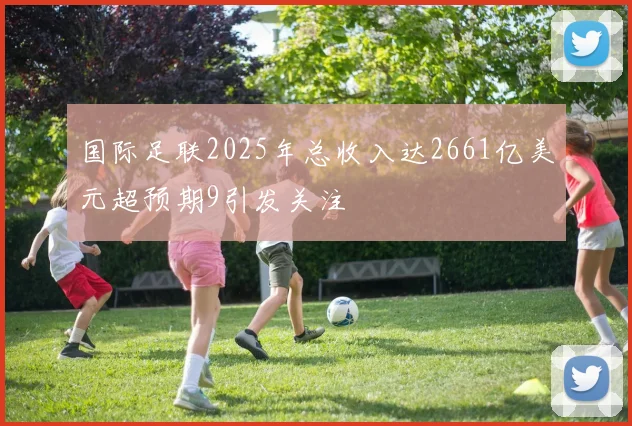 国际足联2025年总收入达2661亿美元超预期9引发关注