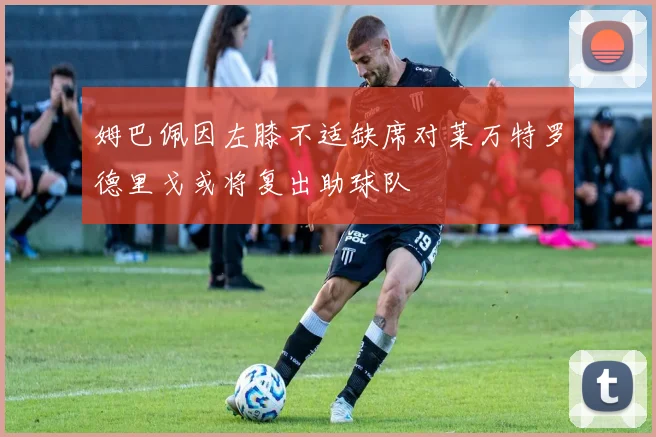 姆巴佩因左膝不适缺席对莱万特罗德里戈或将复出助球队