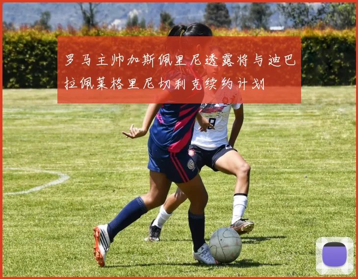 罗马主帅加斯佩里尼透露将与迪巴拉佩莱格里尼切利克续约计划