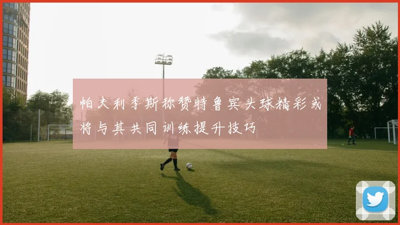 帕夫利季斯称赞特鲁宾头球精彩或将与其共同训练提升技巧