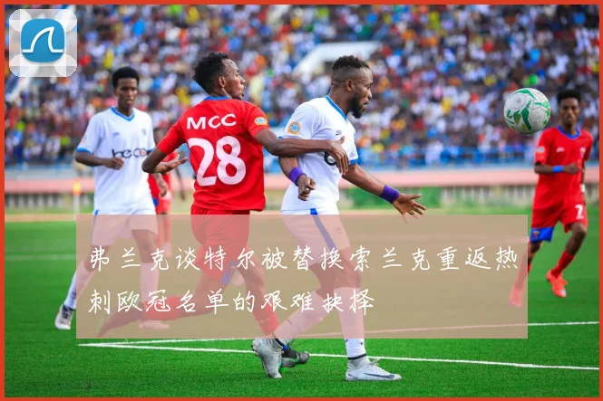 弗兰克谈特尔被替换索兰克重返热刺欧冠名单的艰难抉择